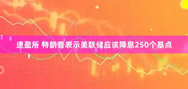 速盈所 特朗普表示美联储应该降息250个基点