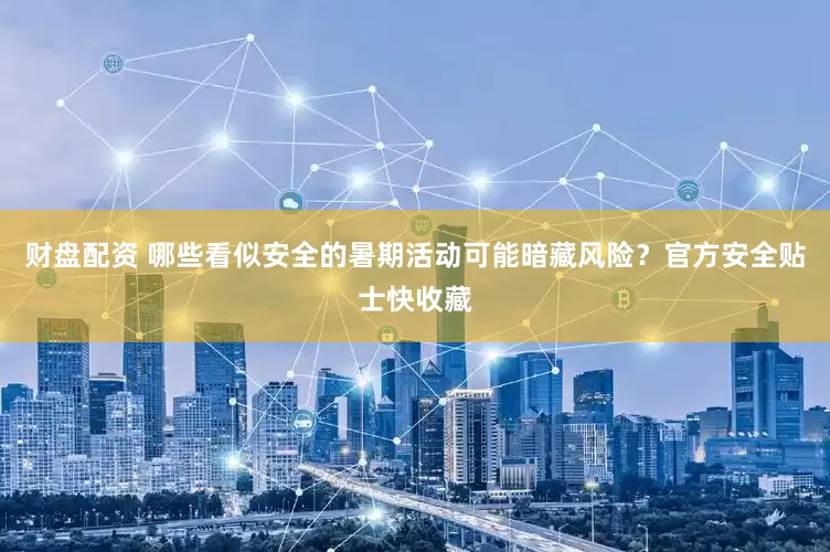 财盘配资 哪些看似安全的暑期活动可能暗藏风险？官方安全贴士快收藏