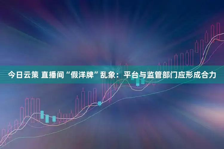 今日云策 直播间“假洋牌”乱象：平台与监管部门应形成合力