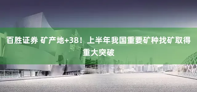 百胜证券 矿产地+38！上半年我国重要矿种找矿取得重大突破