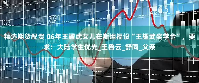 精选期货配资 06年王耀武女儿在斯坦福设“王耀武奖学金”，要求：大陆学生优先_王鲁云_舒同_父亲