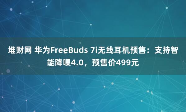 堆财网 华为FreeBuds 7i无线耳机预售：支持智能降噪4.0，预售价499元