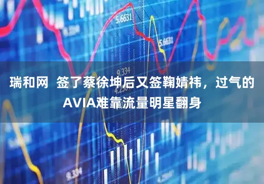 瑞和网  签了蔡徐坤后又签鞠婧祎，过气的AVIA难靠流量明星翻身