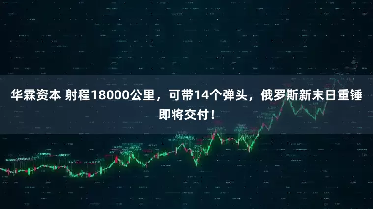 华霖资本 射程18000公里，可带14个弹头，俄罗斯新末日重锤即将交付！