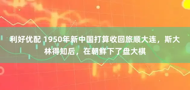 利好优配 1950年新中国打算收回旅顺大连，斯大林得知后，在朝鲜下了盘大棋