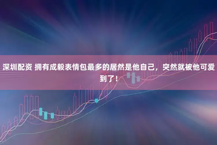深圳配资 拥有成毅表情包最多的居然是他自己，突然就被他可爱到了！