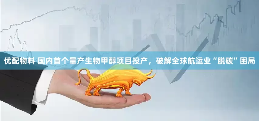 优配物料 国内首个量产生物甲醇项目投产，破解全球航运业“脱碳”困局