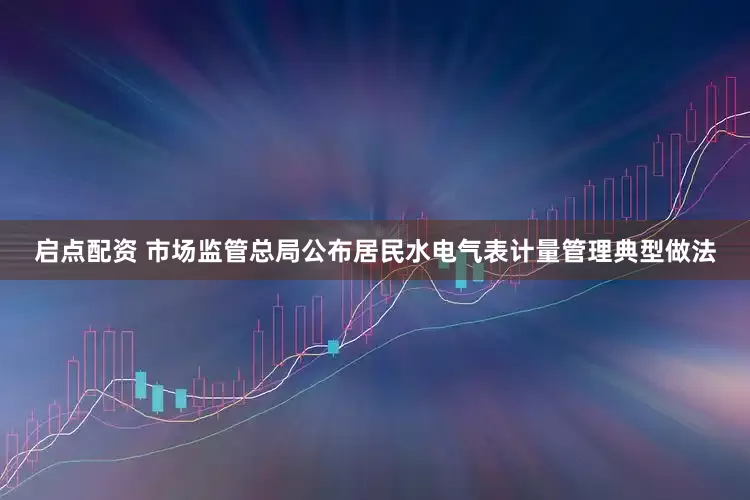 启点配资 市场监管总局公布居民水电气表计量管理典型做法