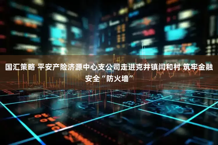 国汇策略 平安产险济源中心支公司走进克井镇闫和村 筑牢金融安全“防火墙”