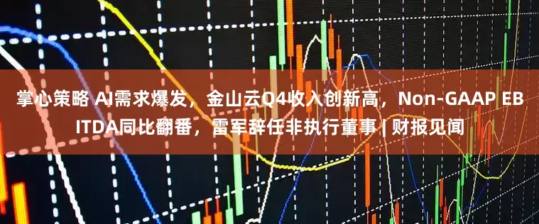 掌心策略 AI需求爆发，金山云Q4收入创新高，Non-GAAP EBITDA同比翻番，雷军辞任非执行董事 | 财报见闻