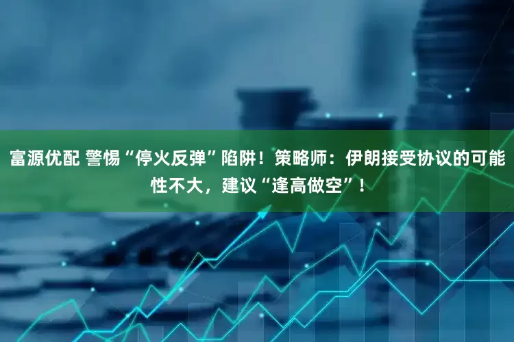 富源优配 警惕“停火反弹”陷阱！策略师：伊朗接受协议的可能性不大，建议“逢高做空”！